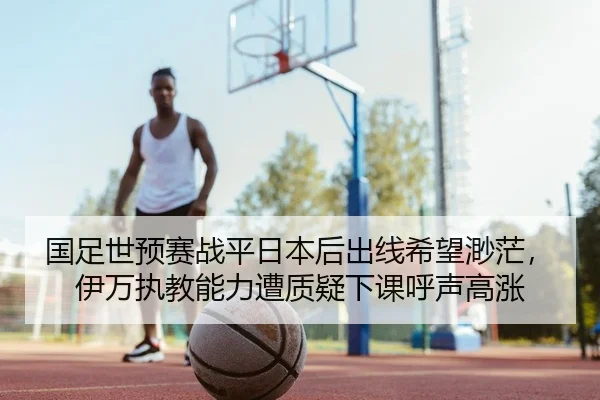 国足世预赛战平日本后出线希望渺茫，伊万执教能力遭质疑下课呼声高涨
